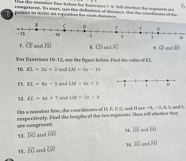 Use the number line below for Exercises 7-9. Tell whether the segments are 
congruent. To start, use the definition of distance. Use the coordinates of the 
points to write an equation for each distance. 
7. overline CE and overline FD overline CD and overline FG 9. overline GE and overline BD
8. 
For Exercises 10-12, use the figure below. Find the value of KL. 
10. KL=3x+2 and LM=5x-10
11. KL=8x-5 and LM=6x+3
12. KL=4x+7 and LM=5x-4
On a number line, the coordinates of D, E, F, G, and H are −9, −2, 0, 3, and 5, 
respectively. Find the lengths of the two segments. Then tell whether they 
are congruent. 
13. overline DG and overline DH 14. overline DE and overline EH
15. overline EG and overline GH 16. overline EG and overline FH