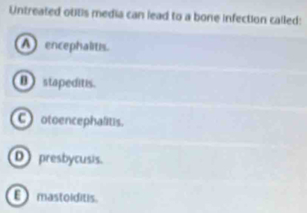 Untreated outs media can lead to a bone infection called:
A encephalitis.
B stapeditis.
C)otoencephalitis.
D presbycusis.
mastoiditis