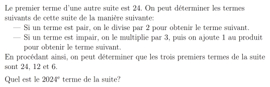 Le premier terme d'une autre suite est 24. On peut déterminer les termes 
suivants de cette suite de la manière suivante: 
— Si un terme est pair, on le divise par 2 pour obtenir le terme suivant. 
— Si un terme est impair, on le multiplie par 3, puis on ajoute 1 au produit 
pour obtenir le terme suivant. 
En procédant ainsi, on peut déterminer que les trois premiers termes de la suite 
sont 24, 12 et 6. 
Quel est le 2024^e terme de la suite?