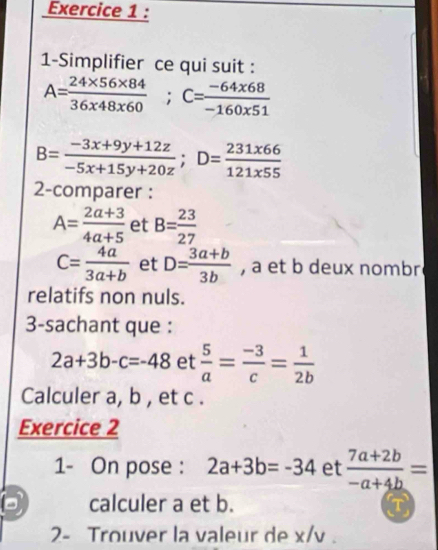 1-Simplifier ce qui suit :
A= (24* 56* 84)/36* 48* 60 ; C= (-64* 68)/-160* 51 
B= (-3x+9y+12z)/-5x+15y+20z ; D= 231x66/121x55 
2-comparer :
A= (2a+3)/4a+5  et B= 23/27 
C= 4a/3a+b  et D= (3a+b)/3b  , a et b deux nombr 
relatifs non nuls. 
3-sachant que :
2a+3b-c=-48 et  5/a = (-3)/c = 1/2b 
Calculer a, b , et c. 
Exercice 2 
1- On pose : 2a+3b=-34 et  (7a+2b)/-a+4b =
calculer a et b. T 
2- Trouver la valeur de x/v .