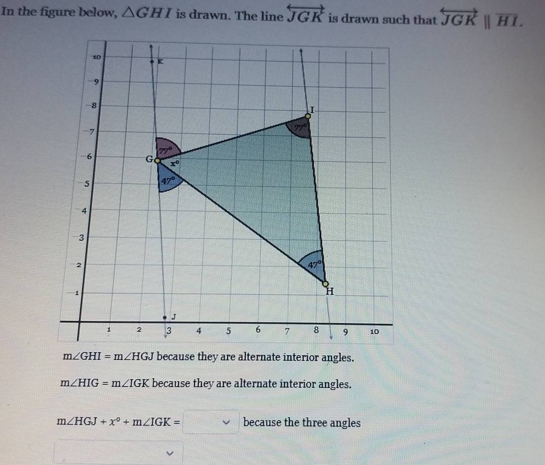 In the figure below, △ GHI is drawn. The line overleftrightarrow JGK is drawn such that overleftrightarrow JGK||overline HI.
m∠ HIG=m∠ IGK because they are alternate interior angles.
m∠ HGJ+x°+m∠ IGK=□ because the three angles