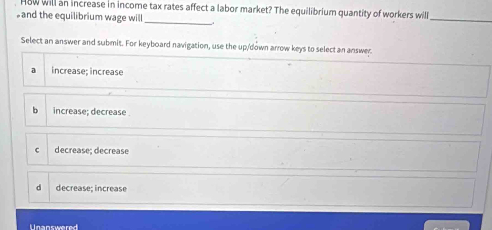 How will an increase in income tax rates affect a labor market? The equilibrium quantity of workers will
and the equilibrium wage will_
.
_
Select an answer and submit. For keyboard navigation, use the up/down arrow keys to select an answer.
a increase; increase
b increase; decrease
c decrease; decrease
d decrease; increase
Unanswered