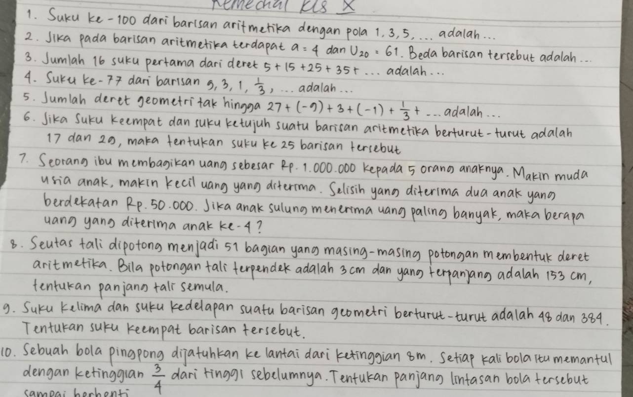 remechal kl8 X
1. Suku ke-100 daribarisan aritmetika dengan pola 1. 3, 5, . . . adalah. . .
2. Sika pada barisan aritmetika terdapat a=4 dan U_20=61 Beda barisan tersebut adalah.  .
3. Sumlah 16 sucu pertama darideret 5+15+25+35+·s adalah. . .
4. Suru ke-7 dari barisan 5,3,1, 1/3  , . adalah. . .
5. Sumlah deret geometri tak hingga 27+(-9)+3+(-1)+ 1/3 +... adalah. . .
6. Sika Suku keempat dan suku ketujuh suatu barisan aritmetika berturut-turut adalah
17 dan 20, maka tentukan suru ke 25 barisan fersebut
7. Seorang ibu membagikan uang sebesar Rp. 1. 000. 000 kepada 5 orang anaknya. Makin muda
usia anak, makin kecil uang yang diterma. Selisih yano diterima dua anak yano
berdekatan Rp. 50. 000. Jika anak sulung menerma uang paling banyak, maka berapa
uang yang diterima anak ke-¢?
8. Seutas tali dipotong menjadi s1 bagian yang masing-masing potongan membentuk deret
aritmetika. Bila potongan tali`terpender adalah 3 cm dan yano terpanjang adalah 153 cm,
tentukan panjann tall semula.
9. Suku kelima dan sucu kedelapan suatu barisan geometriberturut-turut adalah 48 dan 384.
Tenturan sucu reempat barisan tersebut.
10. Sebuah bola pingpong dijatuhkan ke lantai dari ketinggian 8m. Setiap kalibola itu memanful
dengan ketinggian  3/4  dari tinggi sebelumnya. Tentukan panjang (intasan bola tersebut
sampai borhonti