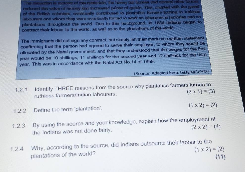 The reduction in exports of new materials, the heavy txx burden and aeveral other factor 
reduced the value of money and incressed prices of goods. This, coupled with the greed 
of the British coloniser, eventually contributed to plantation fammers turning to ruthless 
labourers and where they were eventually forced to work as labourers in factories and on 
plantations throughout the world. Due to this background, in 1834 Indians began to 
contract their labour to the world, as well as to the plantations of the world. 
The immigrants did not sign any contract, but simply left their mark on a written statement 
confirming that the person had agreed to serve their employer, to whom they would be 
allocated by the Natal government, and that they understood that the wages for the first
year would be 10 shillings, 11 shillings for the second year and 12 shillings for the third
year. This was in accordance with the Natal Act No. 14 of 1859. 
(Source: Adapted from: bit.ly/4aSdYfX) 
1.2.1 Identify THREE reasons from the source why plantation farmers turned to 
ruthless farmers/Indian labourers.
(3* 1)=(3)
1.2.2 Define the term ‘plantation’. (1* 2)=(2)
1.2.3 By using the source and your knowledge, explain how the employment of 
the Indians was not done fairly. (2* 2)=(4)
1.2.4 Why, according to the source, did Indians outsource their labour to the
(1* 2)=(2)
plantations of the world? 
(11)