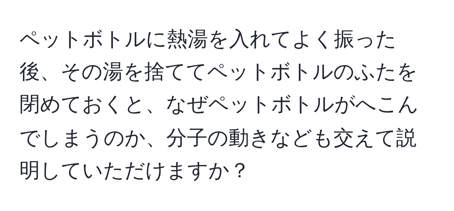 ペットボトルに熱湯を入れてよく振った後、その湯を捨ててペットボトルのふたを閉めておくと、なぜペットボトルがへこんでしまうのか、分子の動きなども交えて説明していただけますか？