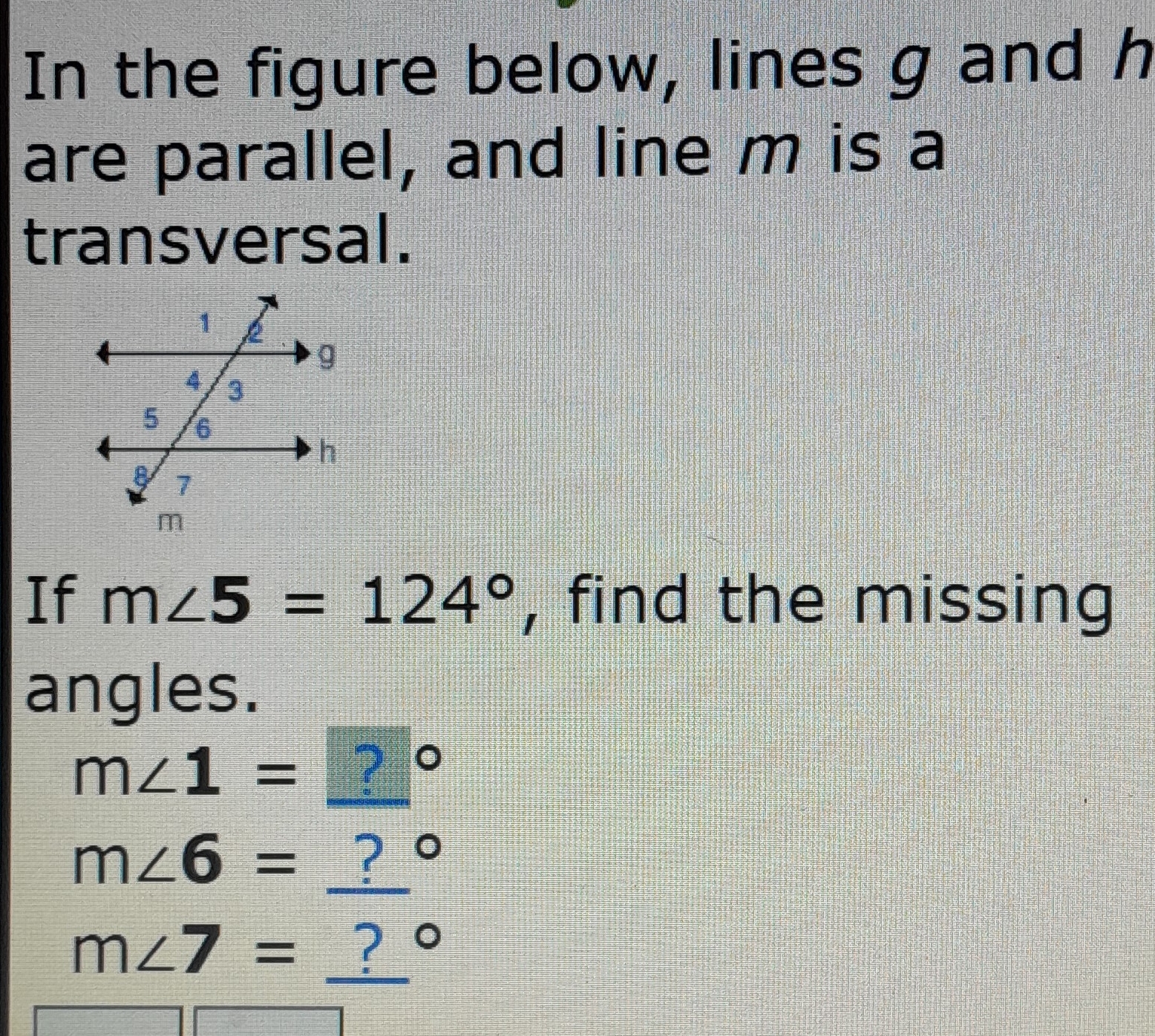 In the figure below, lines g and h
are parallel, and line m is a 
transversal. 
If m∠ 5=124° , find the missing 
angles.
m∠ 1= ?
m∠ 6= _ ? °
m∠ 7= _ ?°