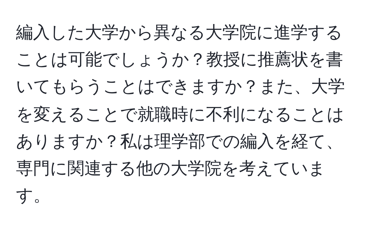 編入した大学から異なる大学院に進学することは可能でしょうか？教授に推薦状を書いてもらうことはできますか？また、大学を変えることで就職時に不利になることはありますか？私は理学部での編入を経て、専門に関連する他の大学院を考えています。