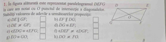 În figura alăturată este reprezentat paralelogramul DEFG
în care am notat cu O punctul de intersecţie a diagonalelor. 
Stabiliţi valoarea de adevăr a următoarelor propoziţii: 
a) DEparallel GF; b) EFparallel DG; 
c) DE!= GF; d) DGequiv EF; 
e) ∠ EDGequiv ∠ EFG f) ∠ DEF!= ∠ DGF; 
g) EOequiv GO; h) DO!= FO. 
A 
B