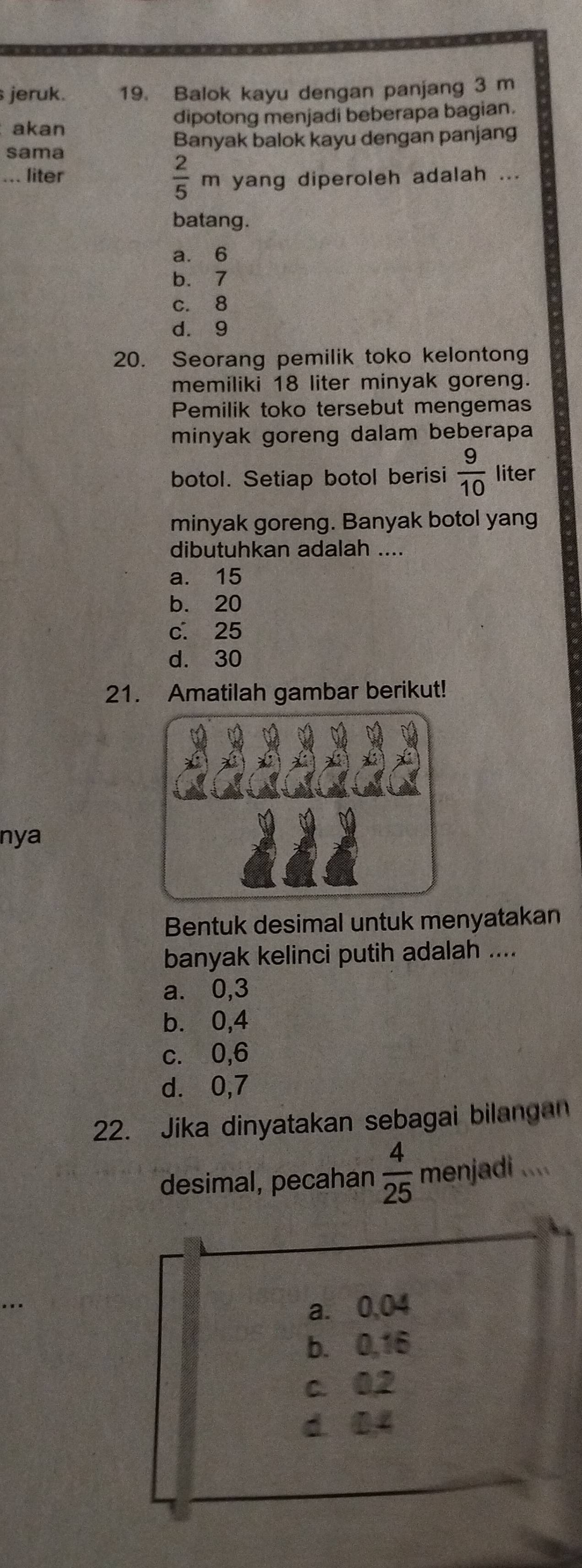 jeruk. 19. Balok kayu dengan panjang 3 m
akan dipotong menjadi beberapa bagian.
sama Banyak balok kayu dengan panjang
... liter  2/5  m yang diperoleh adalah ...
batang.
a. 6
b. 7
c. 8
d. 9
20. Seorang pemilik toko kelontong
memiliki 18 liter minyak goreng.
Pemilik toko tersebut mengemas
minyak goreng dalam beberapa
botol. Setiap botol berisi  9/10  liter
minyak goreng. Banyak botol yang
dibutuhkan adalah ....
a. 15
b. 20
c. 25
d. 30
21. Amatilah gambar berikut!
nya
Bentuk desimal untuk menyatakan
banyak kelinci putih adalah ....
a. 0,3
b. 0,4
c. 0, 6
d. 0,7
22. Jika dinyatakan sebagai bilangan
desimal, pecahan  4/25  menjadi ....
a. 0,04
b. 0,16
c. 02
d. 04