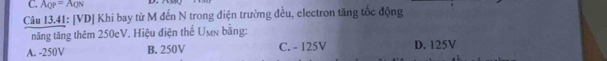 A_QP=A_QN
Câu 13.41: [VD] Khi bay từ M đến N trong điện trường đều, electron tăng tốc động
tăng tăng thêm 250eV. Hiệu điện thế Umn bằng:
A. -250V B. 250V C. - 125V D. 125V