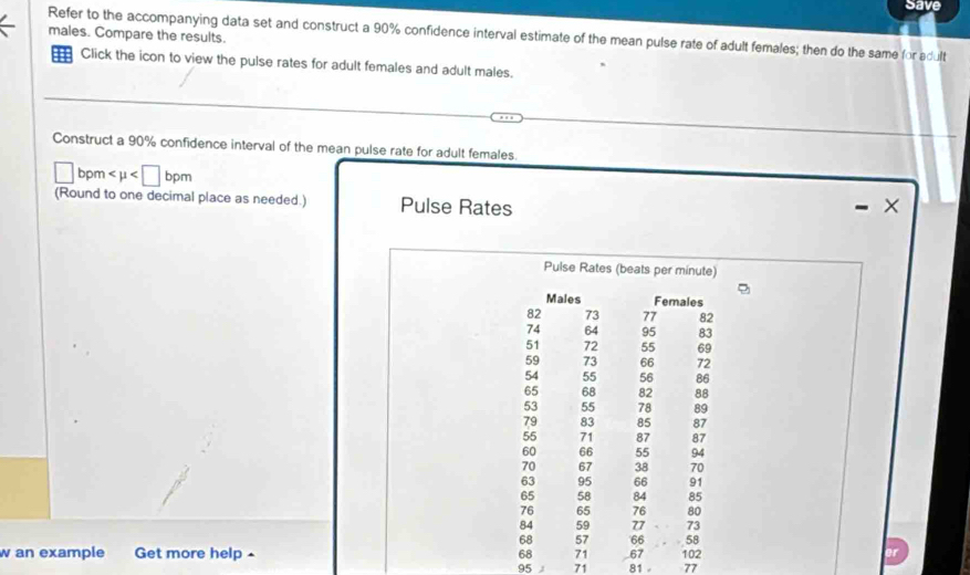 Save 
Refer to the accompanying data set and construct a 90% confidence interval estimate of the mean pulse rate of adult females; then do the same for adult males. Compare the results. 
Click the icon to view the pulse rates for adult females and adult males. 
Construct a 90% confidence interval of the mean pulse rate for adult females.
□ bpm
(Round to one decimal place as needed.) Pulse Rates 
Pulse Rates (beats per minute) 
w an example Get more help- 81 - 77
95 J 71