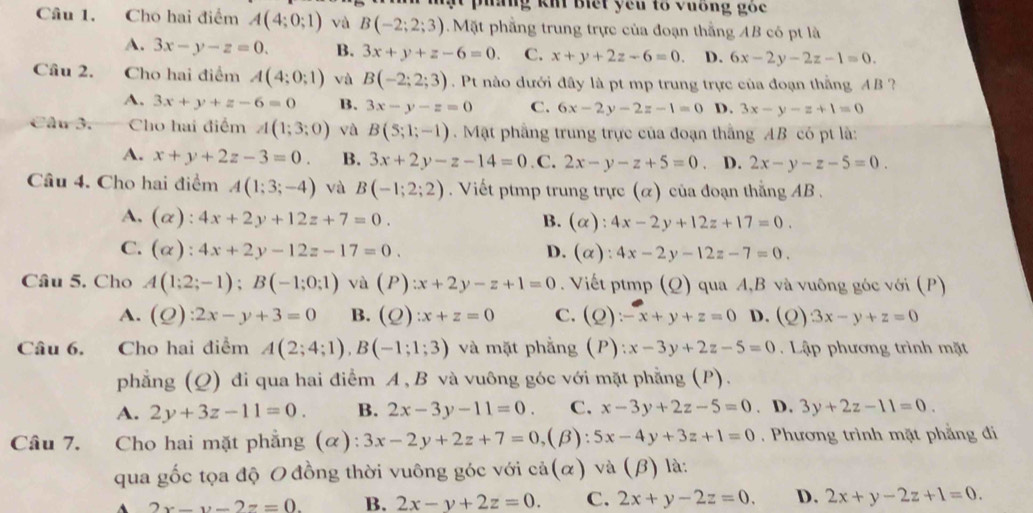 Ig Ki biết yêu tổ vuống gốc
Câu 1. Cho hai điểm A(4;0;1) và B(-2;2;3) Mặt phẳng trung trực của đoạn thắng AB có pt là
A. 3x-y-z=0. B. 3x+y+z-6=0. C. x+y+2z-6=0. D. 6x-2y-2z-1=0.
Câu 2. Cho hai điểm A(4;0;1) và B(-2;2;3). Pt nào dưới đây là pt mp trung trực của đoạn thắng AB ?
A. 3x+y+z-6=0 B. 3x-y-z=0 C. 6x-2y-2z-1=0 D. 3x-y-z+1=0
Câu 3. Cho hai điểm A(1;3;0) và B(5;1;-1) Mặt phẳng trung trực của đoạn thắng AB có pt là:
A. x+y+2z-3=0. B. 3x+2y-z-14=0 .C. 2x-y-z+5=0 、 D. 2x-y-z-5=0.
Câu 4. Cho hai điểm A(1;3;-4) và B(-1;2;2). Viết ptmp trung trực (α) của đoạn thắng AB .
A. (alpha ):4x+2y+12z+7=0. B. (alpha ):4x-2y+12z+17=0.
C. (alpha ):4x+2y-12z-17=0. D. (alpha ):4x-2y-12z-7=0.
Câu 5. Cho A(1;2;-1);B(-1;0;1) và (P):x+2y-z+1=0. Viết ptmp (Q) qua A,B và vuông góc với (P)
A. (Q):2x-y+3=0 B. (Q):x+z=0 C. (Q):-x+y+z=0 D. (Q)3x-y+z=0
Câu 6. Cho hai điểm A(2;4;1),B(-1;1;3) và mặt phẳng (P):x-3y+2z-5=0. Lập phương trình mặt
phẳng (Q) đi qua hai điểm A , B và vuông góc với mặt phẳng (P).
A. 2y+3z-11=0. B. 2x-3y-11=0. C. x-3y+2z-5=0. D. 3y+2z-11=0.
Câu 7. Cho hai mặt phẳng (α): 3x-2y+2z+7=0, (β): 5x-4y+3z+1=0. Phương trình mặt phẳng đi
qua gốc tọa độ O đồng thời vuông góc với cả(α) và (β) là:
2x-y-2z=0. B. 2x-y+2z=0. C. 2x+y-2z=0. D. 2x+y-2z+1=0.