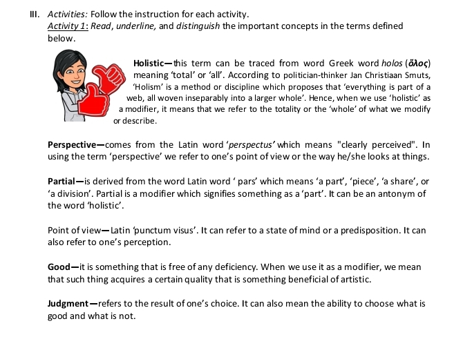 Activities: Follow the instruction for each activity. 
Activity 1: Read, underline, and distinguish the important concepts in the terms defined 
below. 
Holistic—this term can be traced from word Greek word holos (δλος) 
meaning ‘total’ or ‘all’. According to politician-thinker Jan Christiaan Smuts, 
‘Holism’ is a method or discipline which proposes that ‘everything is part of a 
web, all woven inseparably into a larger whole’. Hence, when we use ‘holistic’ as 
a modifier, it means that we refer to the totality or the ‘whole’ of what we modify 
or describe. 
Perspective—comes from the Latin word ‘perspectus'which means "clearly perceived". In 
using the term ‘perspective’ we refer to one’s point of view or the way he/she looks at things. 
Partial—is derived from the word Latin word ‘ pars’ which means ‘a part’, ‘piece’, ‘a share’, or 
‘a division’. Partial is a modifier which signifies something as a ‘part’. It can be an antonym of 
the word ‘holistic’. 
Point of view—Latin ‘punctum visus’. It can refer to a state of mind or a predisposition. It can 
also refer to one’s perception. 
Good—it is something that is free of any deficiency. When we use it as a modifier, we mean 
that such thing acquires a certain quality that is something beneficial of artistic. 
Judgment—refers to the result of one’s choice. It can also mean the ability to choose what is 
good and what is not.