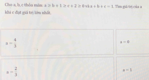 Cho a, b, c thỏa mãn: a≥ b+1≥ c+2≥ 0 và a+b+c=1 Tìm giá trị của a
khi c đạt giá trị lớn nhất.
a= 4/3 
a=0
a= 2/3 
a=1