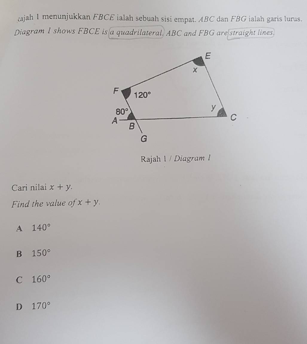 ajah 1 menunjukkan FBCE ialah sebuah sisi empat. ABC dan FBG ialah garis lurus.
Diagram 1 shows FBCE is a quadrilateral. ABC and FBG are straight lines.
Rajah 1 / Diagram l
Cari nilai x+y.
Find the value of x+y.
A 140°
B 150°
C 160°
D 170°