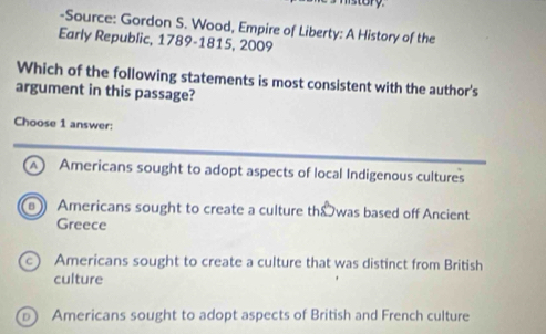 story
-Source: Gordon S. Wood, Empire of Liberty: A History of the
Early Republic, 1789-1815, 2009
Which of the following statements is most consistent with the author's
argument in this passage?
Choose 1 answer:
A Americans sought to adopt aspects of local Indigenous cultures
Americans sought to create a culture th&was based off Ancient
Greece
Americans sought to create a culture that was distinct from British
culture
Americans sought to adopt aspects of British and French culture