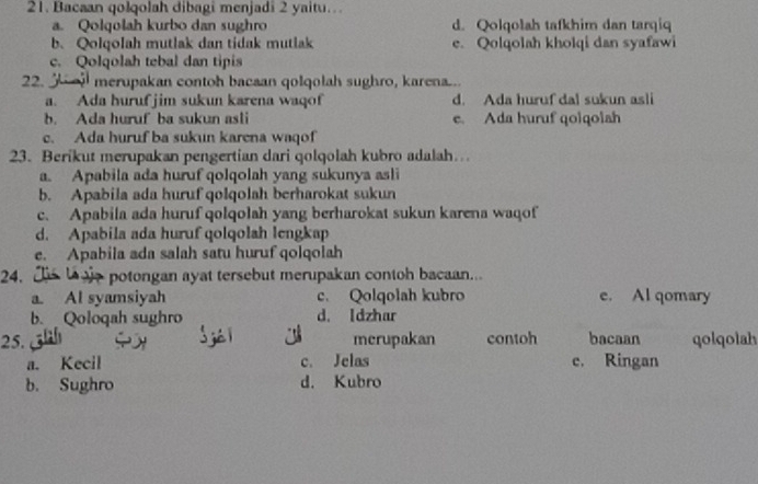 Bacaan qolqolah dibagi menjadi 2 yaitu…
a. Qolqolah kurbo dan sughro d. Qolqolah tafkhim dan tarqiq
b.Qolqolah mutlak dan tidak mutlak e. Qolqolah kholqi dan syafawi
c. Qolqolah tebal dan tipis
22. merupakan contoh bacaan qolqolah sughro, karena...
a. Ada huruf jim sukun karena waqof d. Ada huruf dal sukun asli
b. Ada huruf ba sukun asli e. Ada huruf qoiqolah
c. Ada huruf ba sukun karena waqof
23. Berikut merupakan pengertian dari qolqolah kubro adalah…
a. Apabila ada huruf qolqolah yang sukunya asli
b. Apabila ada huruf qolqolah berharokat sukun
c. Apabila ada huruf qolqolah yang berharokat sukun karena waqof
d. Apabila ada huruf qolqolah lengkap
e. Apabila ada salah satu huruf qolqolah
24. e potongan ayat tersebut merupakan contoh bacaan...
a. Al syamsiyah c. Qolqolah kubro e. Al qomary
b. Qoloqah sughro d. Idzhar
25. merupakan contoh bacaan qolqolah
a. Kecil c. Jelas e. Ringan
b. Sughro d. Kubro