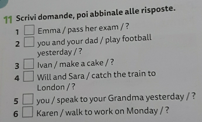 Scrivi domande, poi abbinale alle risposte. 
1 Emma / pass her exam / ? 
2 you and your dad / play football 
yesterday / ? 
3 Ivan / make a cake / ? 
4 Will and Sara / catch the train to 
London / ? 
5 you / speak to your Grandma yesterday / ? 
6 Karen / walk to work on Monday / ?