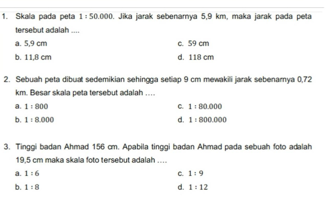 Skala pada peta 1:50.000 D. Jika jarak sebenarnya 5,9 km, maka jarak pada peta
tersebut adalah ....
a. 5,9 cm c. 59 cm
b. 11,8 cm d. 118 cm
2. Sebuah peta dibuat sedemikian sehingga setiap 9 cm mewakili jarak sebenarnya 0,72
km. Besar skala peta tersebut adalah ….
a. 1:800 C. 1:80.000
b. 1:8.000 d. 1:800.000
3. Tinggi badan Ahmad 156 cm. Apabila tinggi badan Ahmad pada sebuah foto adalah
19,5 cm maka skala foto tersebut adalah …
a. 1:6 C. 1:9
b. 1:8 d. 1:12