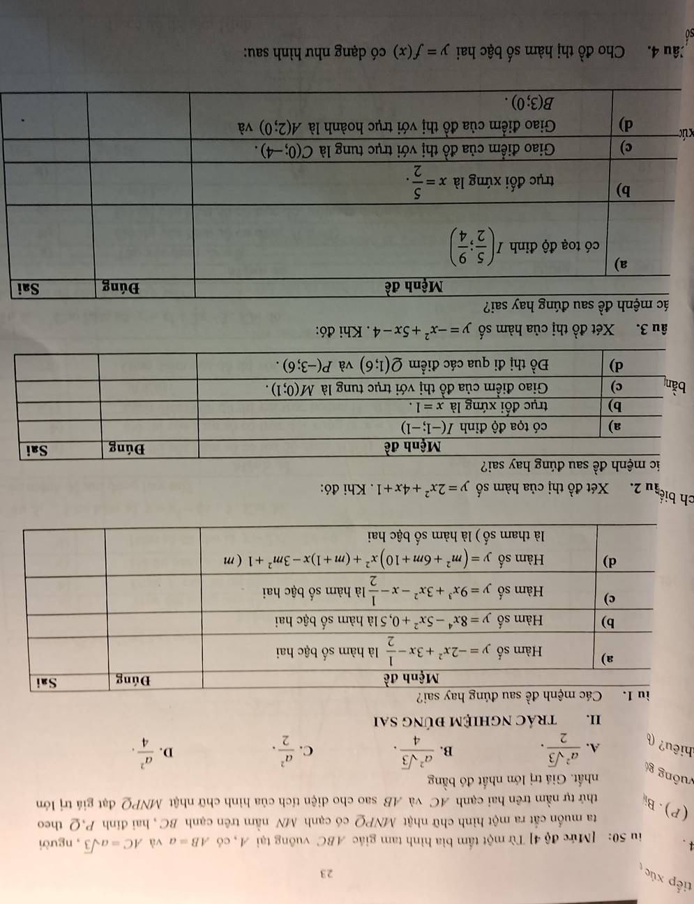 tiếp xúc
23
4. iu 50: [Mức độ 4] Từ một tấm bìa hình tam giác ABC vuông tại A, có AB=a và AC=asqrt(3) , người
ta muốn cắt ra một hình chữ nhật MNPQ có cạnh MN nằm trên cạnh BC , hai đinh P,Q theo
(P).Bi thứ tự nằm trên hai cạnh AC và AB sao cho diện tích của hình chữ nhật MNPQ đạt giá trị lớn
nhất. Giá trị lớn nhất đó bằng
vuông g  a^2sqrt(3)/2 .
hiêu? (
A.
B.  a^2sqrt(3)/4 .  a^2/2 . D.  a^2/4 .
C.
II. tRÁC NGHIệM đÚNG SAi
ay sai?
ch biể ầu 2. Xét đồ thị của hàm số y=2x^2+4x+1 Khi đó:
ic mệnh đề sau đúng hay sai?
âu 3. Xét đồ thị của hàm số y=-x^2+5x-4 Khi đó:
xú
Câu 4. Cho widehat AO thị hàm số bậc hai y=f(x) có dạng như hình sau:
so