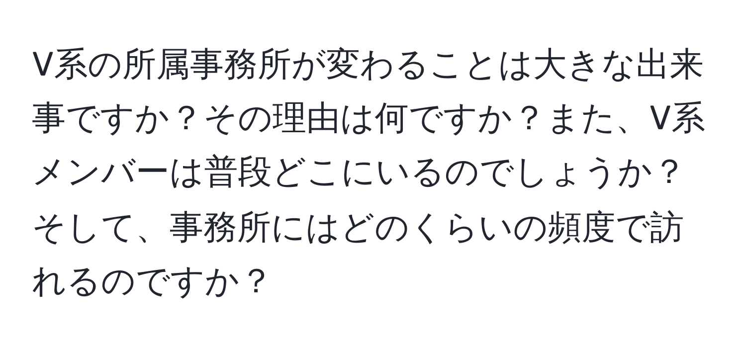 V系の所属事務所が変わることは大きな出来事ですか？その理由は何ですか？また、V系メンバーは普段どこにいるのでしょうか？そして、事務所にはどのくらいの頻度で訪れるのですか？