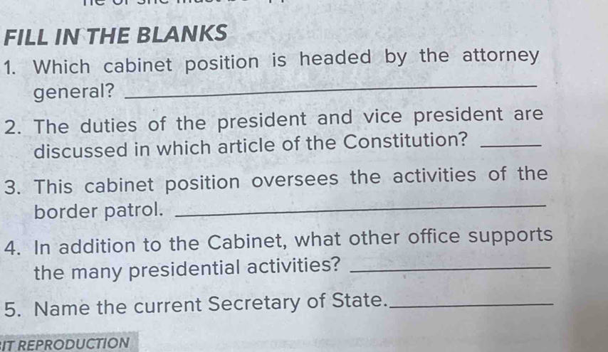 FILL IN THE BLANKS 
1. Which cabinet position is headed by the attorney 
general? 
_ 
2. The duties of the president and vice president are 
discussed in which article of the Constitution?_ 
3. This cabinet position oversees the activities of the 
border patrol. 
_ 
4. In addition to the Cabinet, what other office supports 
the many presidential activities?_ 
5. Name the current Secretary of State._ 
IT REPRODUCTION