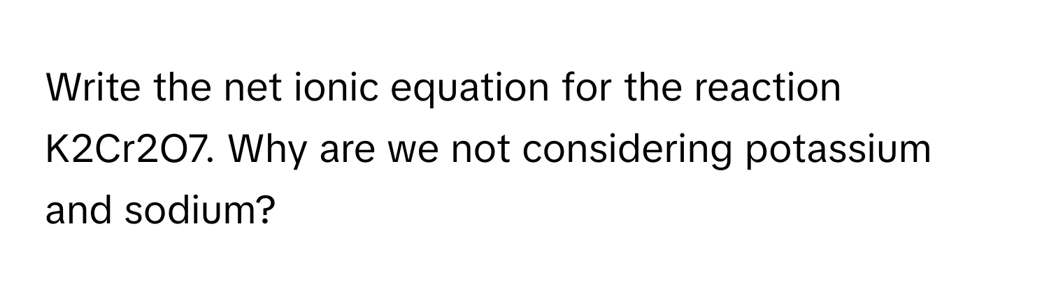 Write the net ionic equation for the reaction K2Cr2O7. Why are we not considering potassium and sodium?