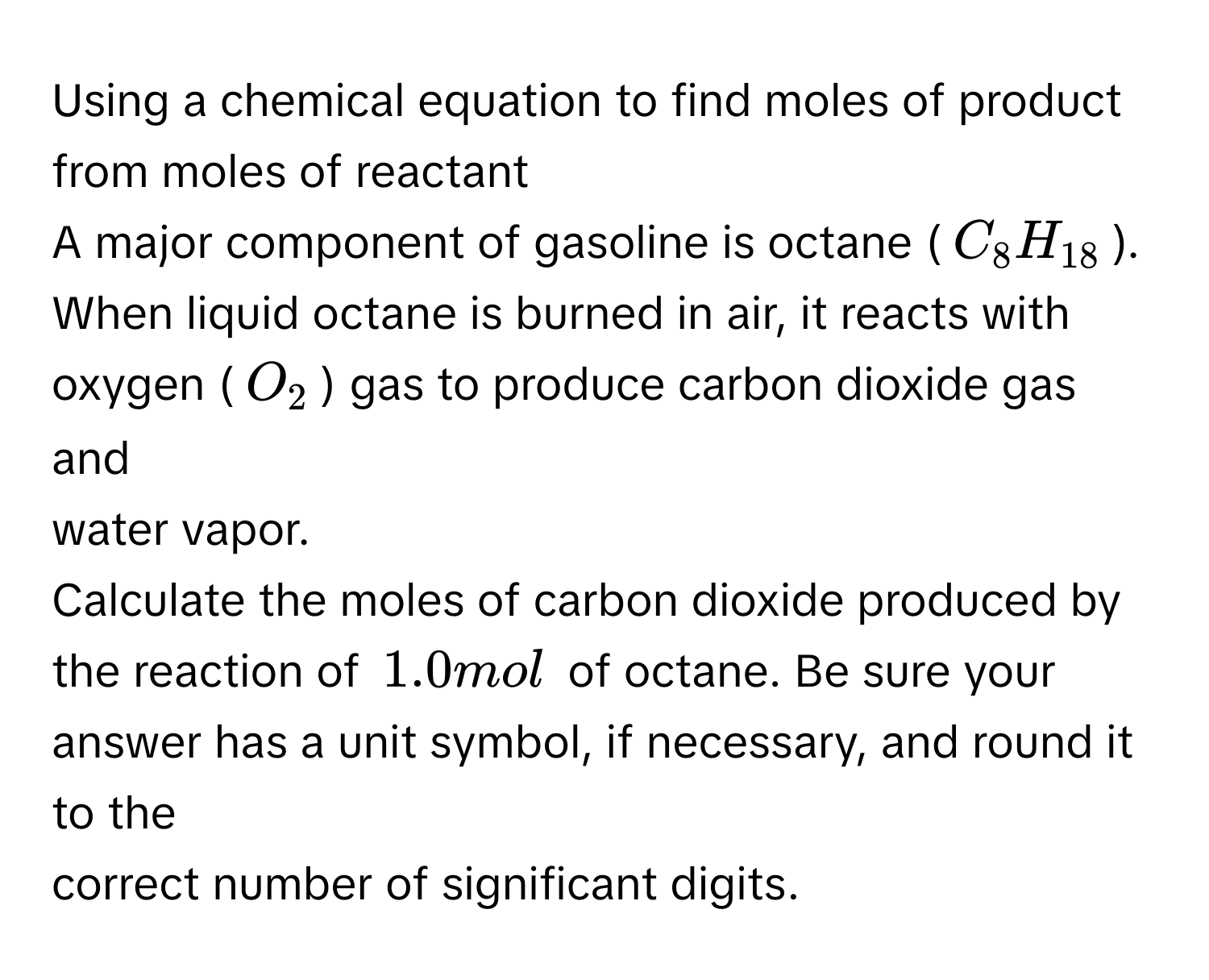 Using a chemical equation to find moles of product from moles of reactant 
A major component of gasoline is octane (C_8H_18). When liquid octane is burned in air, it reacts with oxygen (O_2) gas to produce carbon dioxide gas and 
water vapor. 
Calculate the moles of carbon dioxide produced by the reaction of 1.0 mol of octane. Be sure your answer has a unit symbol, if necessary, and round it to the 
correct number of significant digits.