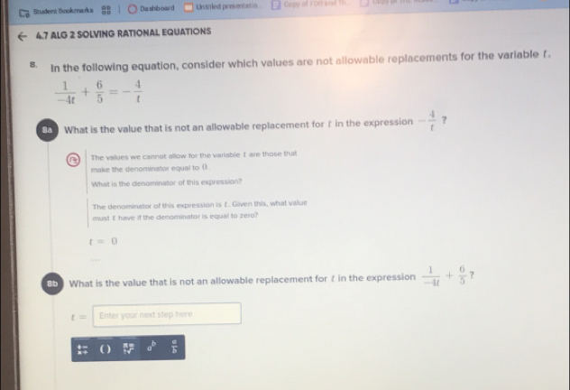 Stadem Bookrwarks Da shib oard Unsiled presentatio Copy of FDE(and th .
4.7 ALG 2 SOLVING RATIONAL EQUATIONS
8. In the following equation, consider which values are not allowable replacements for the variable f.
 1/-4t + 6/5 =- 4/t 
What is the value that is not an allowable replacement for f in the expression - 4/t  ?
a The valkuies we cannot allow for the variable I are those that
make the denominator equal to () .
What is the denominator of this expression?
The denominator of this expression is t. Given this, what value
must E have if the denominator is equal to zero?
t=0
8b What is the value that is not an allowable replacement for t in the expression  1/-4t + 6/5  ?
t= Enter your next step here
1 a^b  a/b 