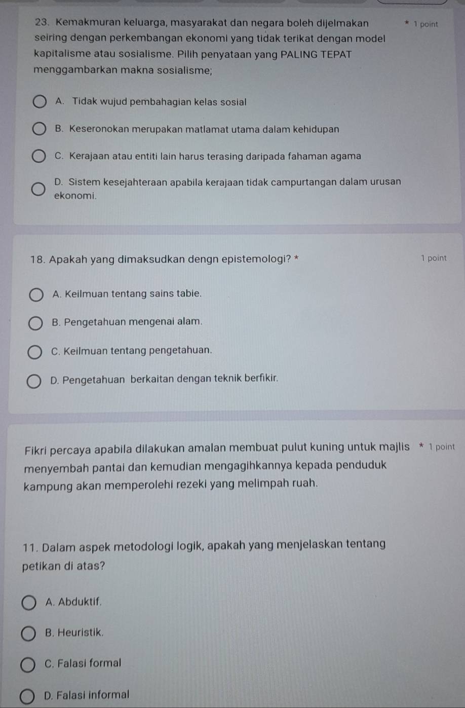 Kemakmuran keluarga, masyarakat dan negara boleh dijelmakan 1 point
seiring dengan perkembangan ekonomi yang tidak terikat dengan model
kapitalisme atau sosialisme. Pilih penyataan yang PALING TEPAT
menggambarkan makna sosialisme;
A. Tidak wujud pembahagian kelas sosial
B. Keseronokan merupakan matlamat utama dalam kehidupan
C. Kerajaan atau entiti lain harus terasing daripada fahaman agama
D. Sistem kesejahteraan apabila kerajaan tidak campurtangan dalam urusan
ekonomi.
18. Apakah yang dimaksudkan dengn epistemologi? * 1 point
A. Keilmuan tentang sains tabie.
B. Pengetahuan mengenai alam.
C. Keilmuan tentang pengetahuan.
D. Pengetahuan berkaitan dengan teknik berfikir.
Fikri percaya apabila dilakukan amalan membuat pulut kuning untuk majlis * 1 point
menyembah pantai dan kemudian mengagihkannya kepada penduduk
kampung akan memperolehi rezeki yang melimpah ruah.
11. Dalam aspek metodologi logik, apakah yang menjelaskan tentang
petikan di atas?
A. Abduktif.
B. Heuristik.
C. Falasi formal
D. Falasi informal