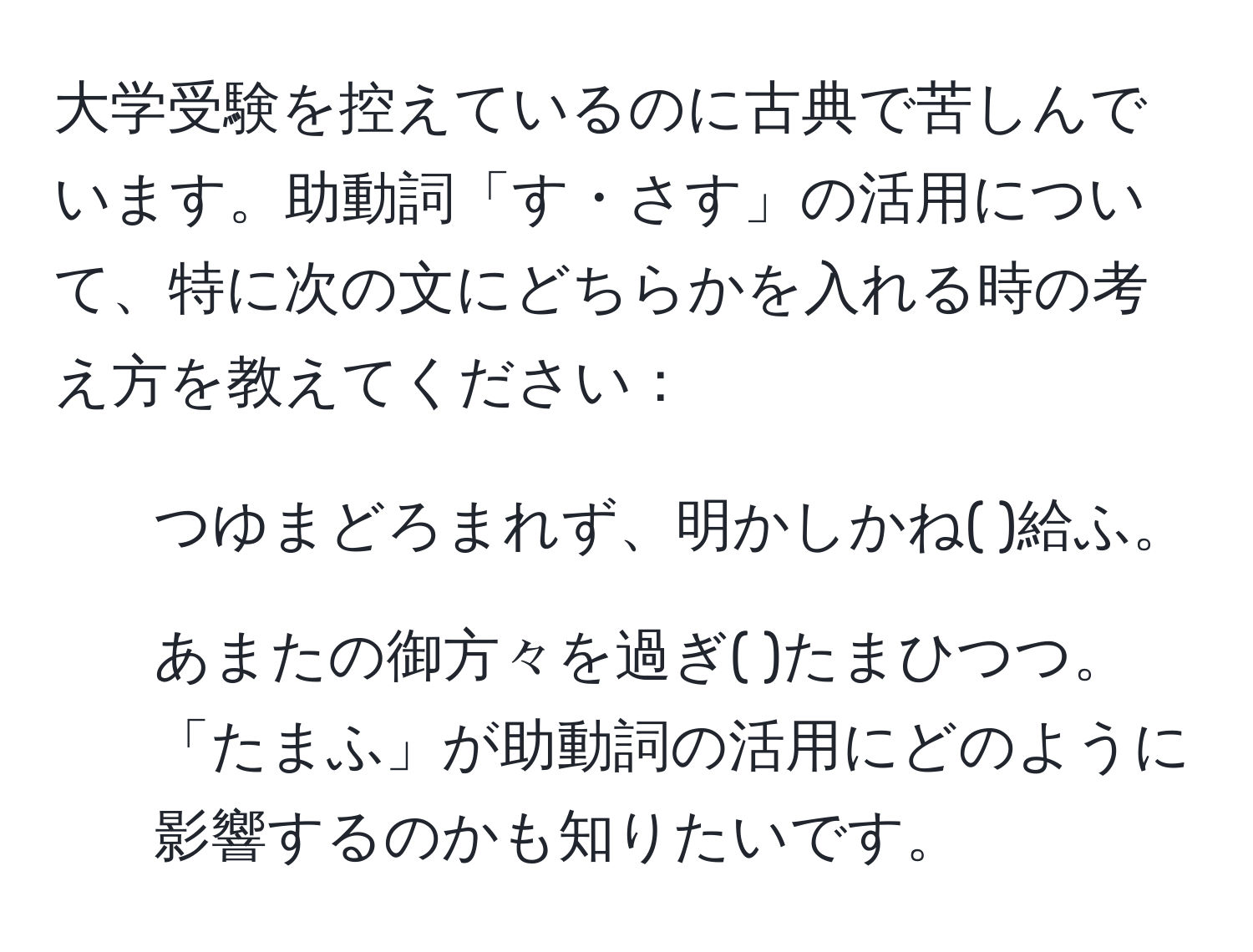 大学受験を控えているのに古典で苦しんでいます。助動詞「す・さす」の活用について、特に次の文にどちらかを入れる時の考え方を教えてください：  
1. つゆまどろまれず、明かしかね(   )給ふ。  
2. あまたの御方々を過ぎ(    )たまひつつ。  
「たまふ」が助動詞の活用にどのように影響するのかも知りたいです。