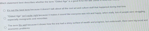 Which statement best describes whether the term ''Gilded Age'' is a good fit for the lale 1800s in l
It's not the best term because it doesn't talk about all the cool art and culture stuff that happened during that time.
"Gilded Age" isn't quite right because it makes it sound like everyone was rich and happy, when really, lots of people were struggling.
especially immigrants and minorities
The term fits well because it shows how the era had a shiny surface of wealth and progress, but underneath, there were big social and
economic problems