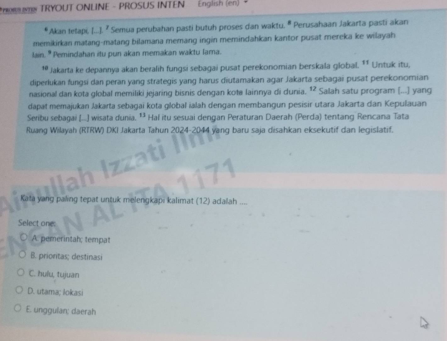 PROSUR INTEN TRYOUT ONLINE - PROSUS INTEN English (en) 
Akan tetapi, [...].^7 Semua perubahan pasti butuh proses dan waktu. ª Perusahaan Jakarta pasti akan
memikirkan matang-matang bilamana memang ingin memindahkan kantor pusat mereka ke wilayah
lain. ^9 Pemindahan itu pun akan memakan waktu lama.
10 Jakarta ke depannya akan beralih fungsi sebagai pusat perekonomian berskala global. 11 Untuk itu,
diperlukan fungsi dan peran yang strategis yang harus diutamakan agar Jakarta sebagai pusat perekonomian
nasional dan kota global memiliki jejaring bisnis dengan kota lainnya di dunia. 12 Salah satu program [...] yang
dapat memajukan Jakarta sebagai kota global ialah dengan membangun pesisir utara Jakarta dan Kepulauan
Seribu sebagai [...] wisata dunia. 13 Hal itu sesuai dengan Peraturan Daerah (Perda) tentang Rencana Tata
Ruang Wilayah (RTRW) DKI Jakarta Tahun 2024-2044 yang baru saja disahkan eksekutif dan legislatif.
Kata yang paling tepat untuk melengkapi kalimat (12) adalah ....
Select one:
A. pemerintah; tempat
B. prioritas; destinasi
C. hulu, tujuan
D. utama; lokasi
E. unggulan; daerah