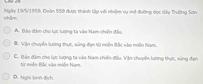 Ngày 19/5/1959, Đoàn 559 được thành lập với nhiệm vụ mở đường dọc dãy Trường Sơn
nhằm:
A. Bảo đảm cho lực lượng ta vào Nam chiến đấu.
B. Vận chuyển lương thực, súng đạn từ miền Bắc vào miền Nam.
C. Bảo đảm cho lực lượng ta vào Nam chiến đấu. Vận chuyển lương thực, súng đạn
từ miền Bắc vào miền Nam.
D. Nghi binh địch.