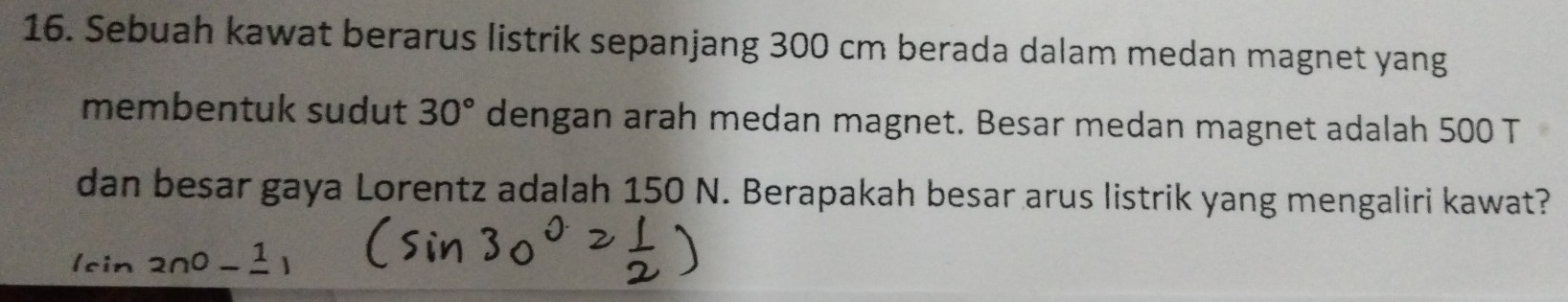 Sebuah kawat berarus listrik sepanjang 300 cm berada dalam medan magnet yang 
membentuk sudut 30° dengan arah medan magnet. Besar medan magnet adalah 500 T
dan besar gaya Lorentz adalah 150 N. Berapakah besar arus listrik yang mengaliri kawat?
(sin 200-frac 1)