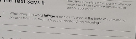 Directions: Complete these questions after your 
Thể Text Says It support your answers. second read. Use evidence from the text to 
1. What does the word foliage mean as it's used in the text? Which words or 
_ 
phrases from the text help you understand the meaning? 
_ 
7