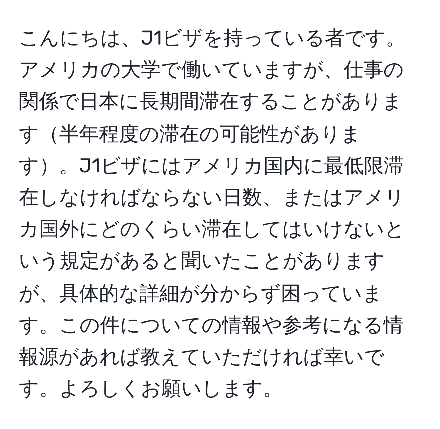 こんにちは、J1ビザを持っている者です。アメリカの大学で働いていますが、仕事の関係で日本に長期間滞在することがあります半年程度の滞在の可能性があります。J1ビザにはアメリカ国内に最低限滞在しなければならない日数、またはアメリカ国外にどのくらい滞在してはいけないという規定があると聞いたことがありますが、具体的な詳細が分からず困っています。この件についての情報や参考になる情報源があれば教えていただければ幸いです。よろしくお願いします。