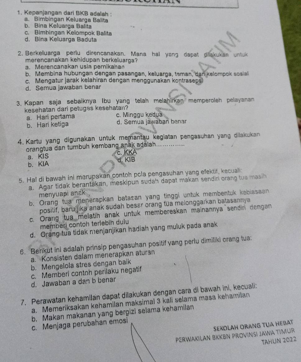 Kepanjangan dari BKB adalah :
a. Bimbingan Keluarga Balita
b. Bina Keluarga Balita
c. Bimbingan Kelompok Balita
d. Bina Keluarga Baduta
2. Berkeluarga perlu direncanakan. Mana hal yang dapat dilakukan untuk
merencanakan kehidupan berkeluarga?
a. Merencanakan usia pernikahan
b. Membina hubungan dengan pasangan, keluarga, teman, dan kelompok sosia
c. Mengatur jarak kelahiran dengan menggunakan kontrasepsi
d. Semua jawaban benar
3. Kapan saja sebaiknya Ibu yang telah melahirkan memperoleh pelayanan
kesehatan dari petugas kesehatan?
a. Hari pertama c. Minggu kedua
b. Hari ketiga d. Semua jawaban benar
4. Kartu yang digunakan untuk memantau kegiatan pengasuhan yang dilakukan
orangtua dan tumbuh kembang anak adalah.
a.KIS c. KKA
d. KIB
b. KIA
5. Hal di bawah ini merupakan contoh pola pengasuhan yang efektif, kecuali:
a. Agar tidak berantäkan, meskipun sudah dapat makan sendiri orang tua masih
menyuapi anak
b. Orang tua menerapkan batasan yang tinggi untuk membentuk kebiasaan
posilif, baru jika anak sudah besar orang tua melonggarkan batasannya
c. Orang tua melatih anak untuk membereskan mainannya sendin dengan
memberi contoh terlebih dulu
d. Orang tua tidak menjanjikan hadiah yang muluk pada anak
6. Berikut ini adalah prinsip pengasuhan positif yang perlu dimiliki orang tua:
a. Konsisten dalam menerapkan aturan
b. Mengelola stres dengan baik
c. Memberi contoh perilaku negatif
d. Jawaban a dan b benar
7. Perawatan kehamilan dapat dilakukan dengan cara di bawah ini, kecuali:
a. Memeriksakan kehamilan maksimal 3 kali selama masa kehamilan
b. Makan makanan yang bergizi selama kehamilan
c. Menjaga perubahan emosi
SEXOLAH ORANG TUA HEBAT
PERWAKILAN BKKBN PROVINSI JAWA TIMUR
TAHUN 2022