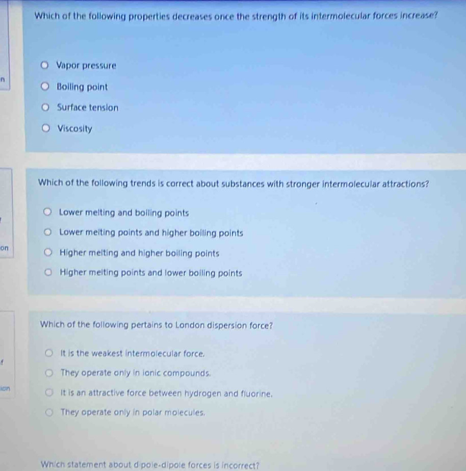 Which of the following properties decreases once the strength of its intermolecular forces increase?
Vapor pressure
n
Boiling point
Surface tension
Viscosity
Which of the following trends is correct about substances with stronger intermolecular attractions?
Lower melting and boiling points
Lower meiting points and higher boiling points
on Higher melting and higher boiling points
Higher meiting points and lower boiling points
Which of the following pertains to London dispersion force?
It is the weakest intermolecular force.
.
They operate only in ionic compounds.
ion It is an attractive force between hydrogen and fluorine.
They operate only in polar molecules.
Which statement about dipole-dipole forces is incorrect?