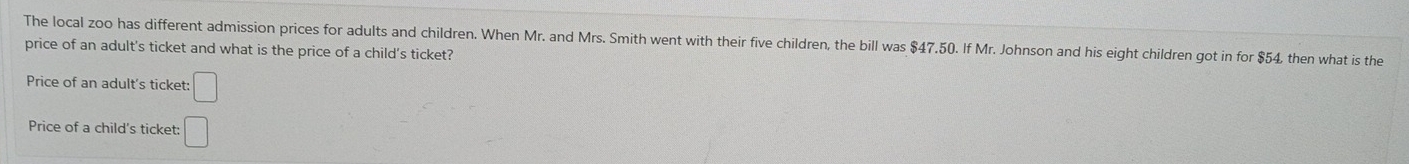 The local zoo has different admission prices for adults and children. When Mr. and Mrs. Smith went with their five children, the bill was $47.50. If Mr. Johnson and his eight children got in for $54, then what is the
price of an adult's ticket and what is the price of a child's ticket?
Price of an adult's ticket: □
Price of a child's ticket: □