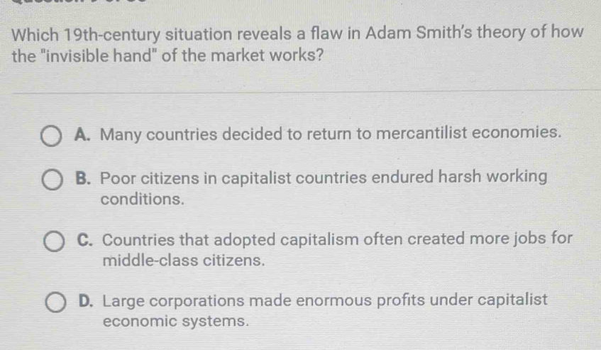 Which 19th-century situation reveals a flaw in Adam Smith's theory of how
the "invisible hand" of the market works?
A. Many countries decided to return to mercantilist economies.
B. Poor citizens in capitalist countries endured harsh working
conditions.
C. Countries that adopted capitalism often created more jobs for
middle-class citizens.
D. Large corporations made enormous profits under capitalist
economic systems.