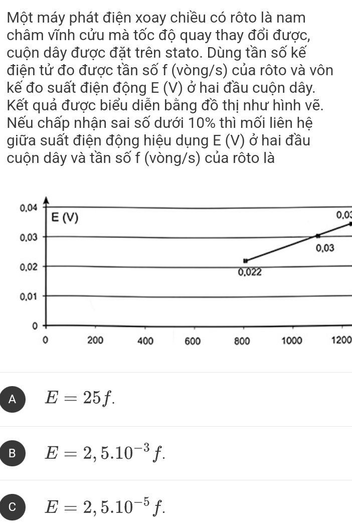 Một máy phát điện xoay chiều có rôto là nam
châm vĩnh cửu mà tốc độ quay thay đổi được,
cuộn dây được đặt trên stato. Dùng tần số kế
điện tử đo được tần số f (vòng/s) của rôto và vôn
kế đo suất điện động E(V) ở hai đầu cuộn dây.
Kết quả được biểu diễn bằng đồ thị như hình vẽ.
Nếu chấp nhận sai số dưới 10% thì mối liên hệ
giữa suất điện động hiệu dụng E(V) ở hai đầu
cuộn dây và tần số f (vòng/s) của rôto là
0.03
1200
A E=25f.
B E=2,5.10^(-3)f.
C E=2,5.10^(-5)f.