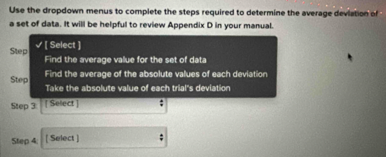 Use the dropdown menus to complete the steps required to determine the average deviation of 
a set of data. It will be helpful to review Appendix D in your manual. 
Step [ Select ] 
Find the average value for the set of data 
Step Find the average of the absolute values of each deviation 
Take the absolute value of each trial's deviation 
Step 3 [ Select ] 
Step 4 : [ Select ]