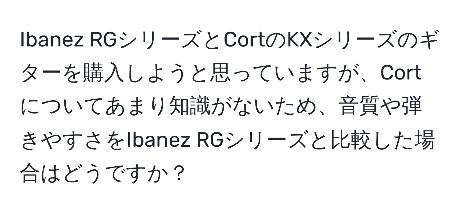 Ibanez RGシリーズとCortのKXシリーズのギターを購入しようと思っていますが、Cortについてあまり知識がないため、音質や弾きやすさをIbanez RGシリーズと比較した場合はどうですか？