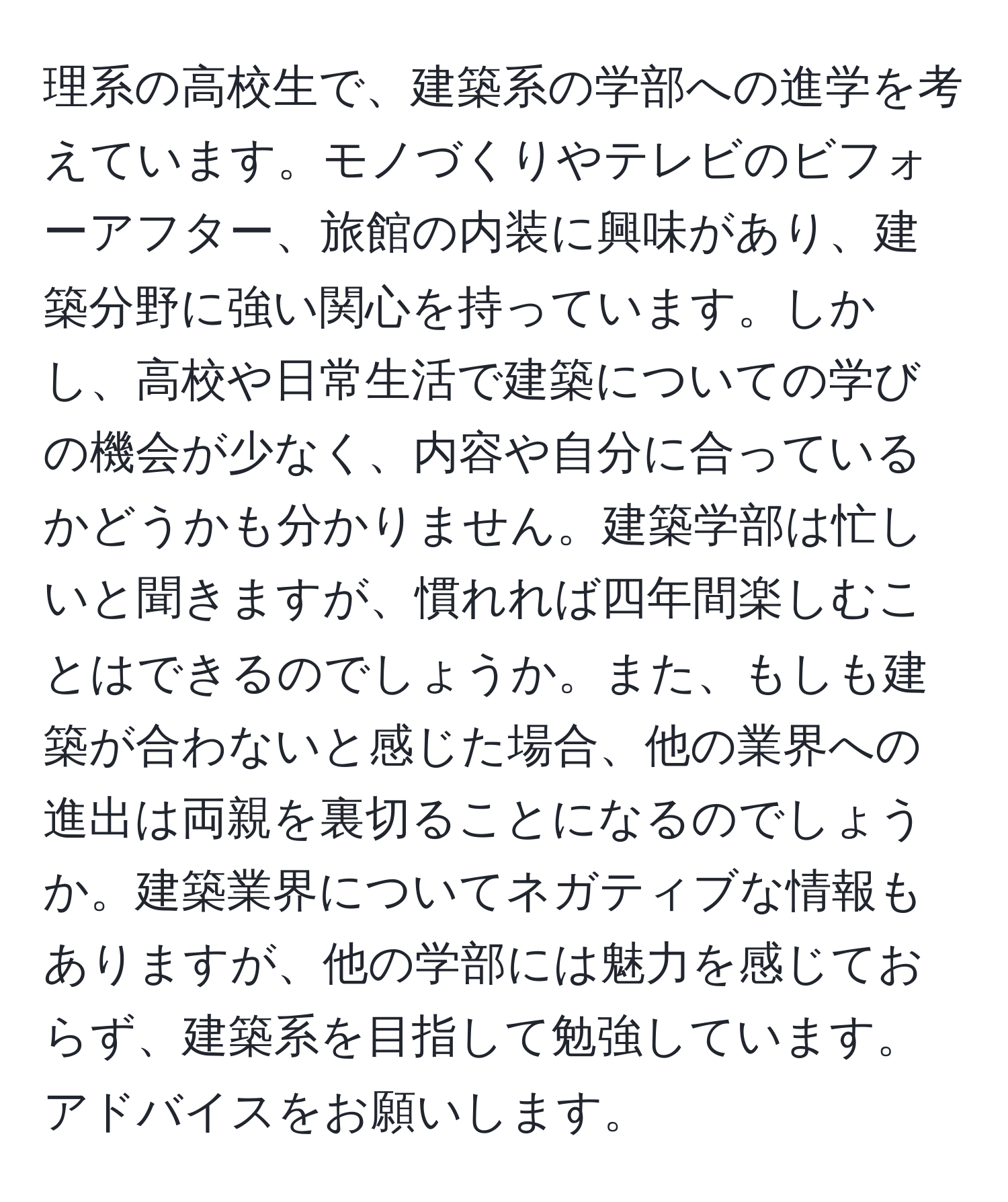 理系の高校生で、建築系の学部への進学を考えています。モノづくりやテレビのビフォーアフター、旅館の内装に興味があり、建築分野に強い関心を持っています。しかし、高校や日常生活で建築についての学びの機会が少なく、内容や自分に合っているかどうかも分かりません。建築学部は忙しいと聞きますが、慣れれば四年間楽しむことはできるのでしょうか。また、もしも建築が合わないと感じた場合、他の業界への進出は両親を裏切ることになるのでしょうか。建築業界についてネガティブな情報もありますが、他の学部には魅力を感じておらず、建築系を目指して勉強しています。アドバイスをお願いします。