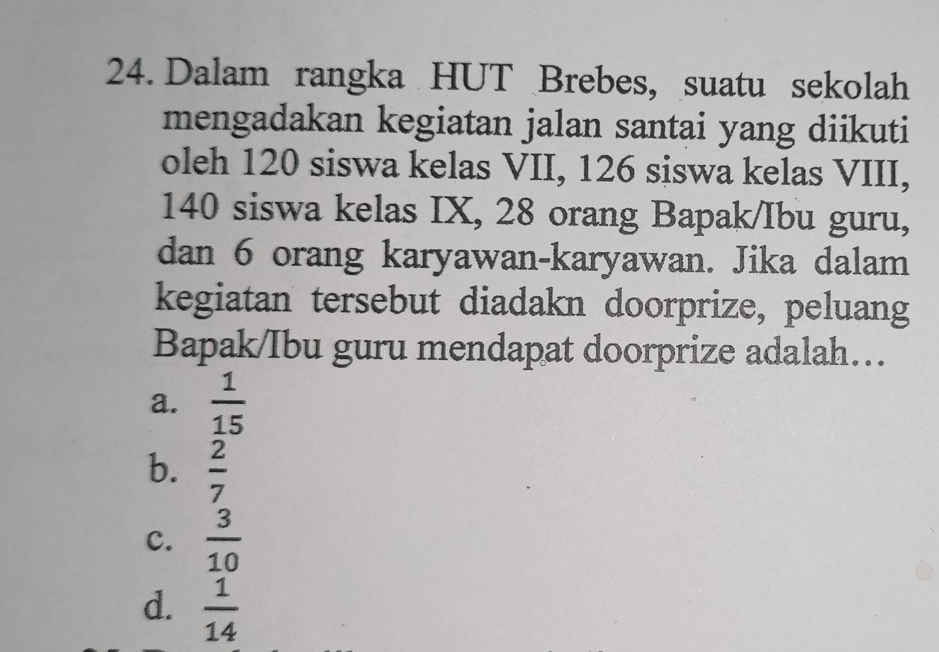 Dalam rangka HUT Brebes, suatu sekolah
mengadakan kegiatan jalan santai yang diikuti
oleh 120 siswa kelas VII, 126 siswa kelas VIII,
140 siswa kelas IX, 28 orang Bapak/Ibu guru,
dan 6 orang karyawan-karyawan. Jika dalam
kegiatan tersebut diadakn doorprize, peluang
Bapak/Ibu guru mendapat doorprize adalah…..
a.  1/15 
b.  2/7 
c.  3/10 
d.  1/14 