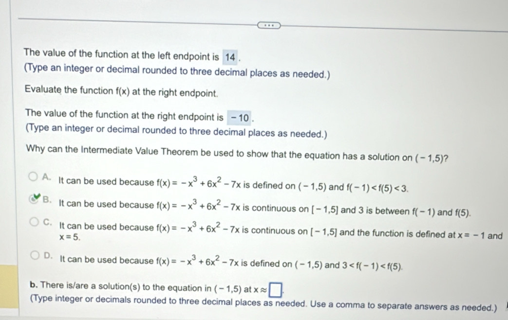 The value of the function at the left endpoint is 14.
(Type an integer or decimal rounded to three decimal places as needed.)
Evaluate the function f(x) at the right endpoint.
The value of the function at the right endpoint is - 10.
(Type an integer or decimal rounded to three decimal places as needed.)
Why can the Intermediate Value Theorem be used to show that the equation has a solution on (-1,5) ?
A. It can be used because f(x)=-x^3+6x^2-7x is defined on (-1,5) and f(-1) <3</tex>.
B. It can be used because f(x)=-x^3+6x^2-7x is continuous on [-1,5] and 3 is between f(-1) and f(5).
C. It can be used because f(x)=-x^3+6x^2-7x is continuous on [-1,5] and the function is defined at x=-1 and
x=5.
D. It can be used because f(x)=-x^3+6x^2-7x is defined on (-1,5) and 3 . 
b. There is/are a solution(s) to the equation in (-1,5) at xapprox □. 
(Type integer or decimals rounded to three decimal places as needed. Use a comma to separate answers as needed.)