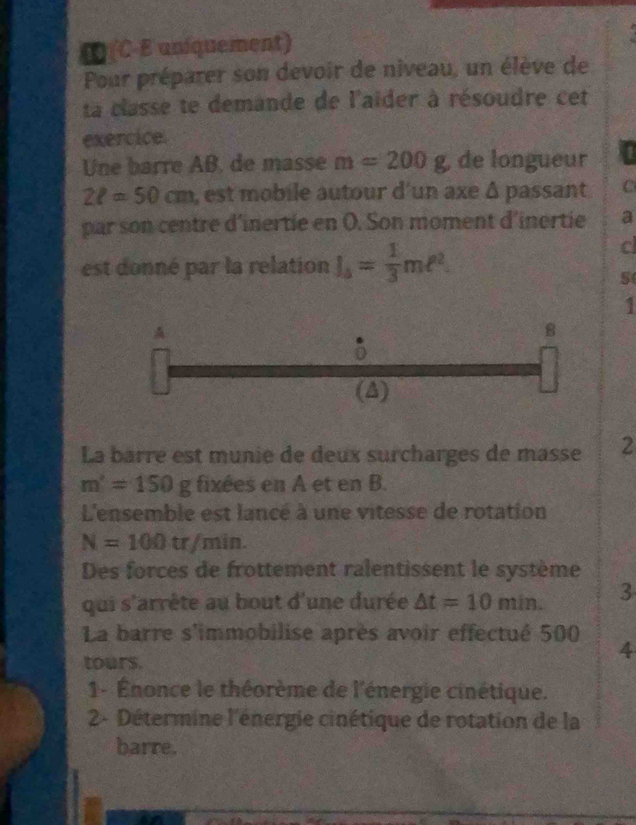 ∞ (C-E uniquement) 
Pour préparer son devoir de niveau, un élève de 
ta classe te demande de l'aider à résoudre cet 
exercice. 
Une barre AB, de masse m=200g de longueur 1
2ell =50cm , est mobile autour d'un axe Δ passant C 
par son centre d'inertie en O. Son moment d'inertie a 
est donné par la relation l_4= 1/3 mell^2. 
c 
S 
1 
A 
B 
(A) 
La barre est munie de deux surcharges de masse 2
m'=150g fixées en A et en B. 
L'ensemble est lancé à une vitesse de rotation
N=100tr/min. 
Des forces de frottement ralentissent le système 
qui s'arrête au bout d'une durée △ t=10min. 3
La barre s'immobilise après avoir effectué 500
tours. 
4 
1- Énonce le théorème de l'énergie cinétique. 
2- Détermine l'énergie cinétique de rotation de la 
barre.