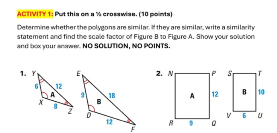 ACTIVITY 1: Put this on a ½ crosswise. (10 points) 
Determine whether the polygons are similar. If they are similar, write a similarity 
statement and find the scale factor of Figure B to Figure A. Show your solution 
and box your answer. NO SOLUTION, NO POINTS.