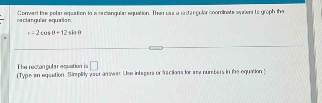 Convert the polar equation to a rectangular equation. Then use a rectangular coordinate system to graph the 
rectangular equation.
r=2cos θ +12sin θ
The rectangular equation is □ . 
(Type an equation. Simplify your answer. Use integers or fractions for any numbers in the equation.)